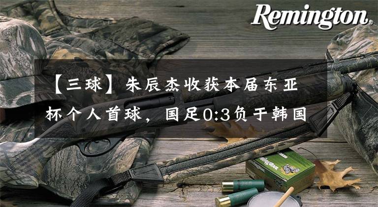 【三球】朱辰杰收获本届东亚杯个人首球，国足0:3负于韩国