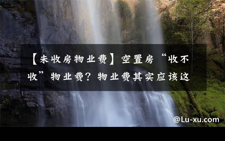 【未收房物业费】空置房“收不收”物业费？物业费其实应该这样交，业主们该懂