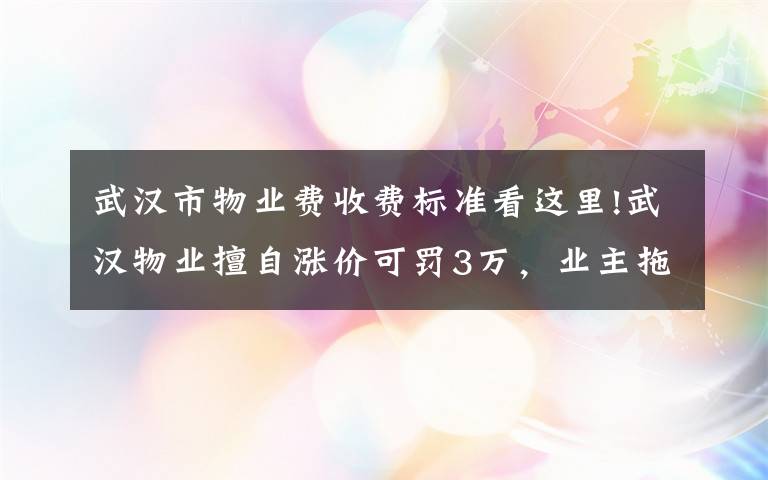 武汉市物业费收费标准看这里!武汉物业擅自涨价可罚3万，业主拖物业费或入黑名单……重磅新规赶紧看！（附物业“红黑榜”）