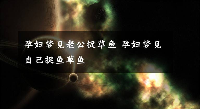 孕妇梦见老公捉草鱼 孕妇梦见自己捉鱼草鱼