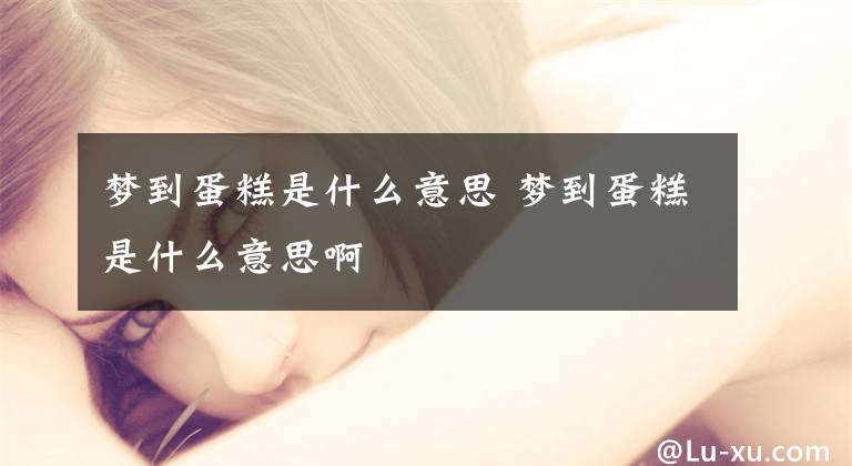 梦到蛋糕是什么意思 梦到蛋糕是什么意思啊
