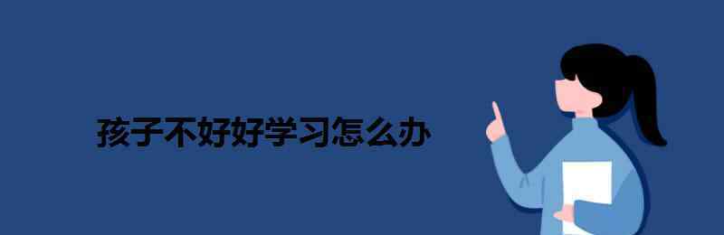 小孩不好好学习怎么办 孩子不好好学习怎么办