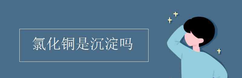 氯化铜是沉淀吗 氯化铜是沉淀吗