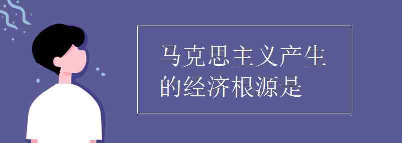 马克思主义产生的经济根源 马克思主义产生的经济根源是