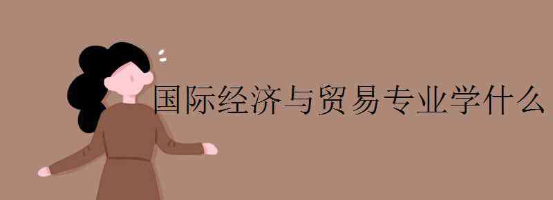 国际经济与贸易课程 国际经济与贸易专业学什么 主要课程有哪些