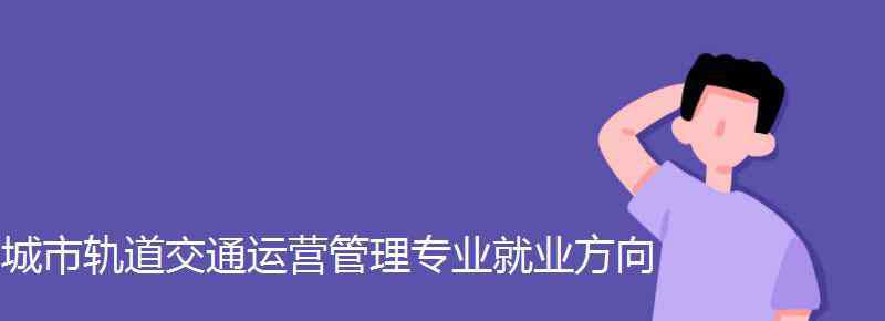 城市轨道交通运营管理就业方向 城市轨道交通运营管理专业就业方向