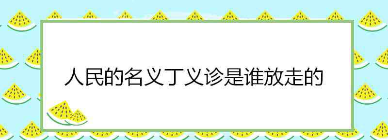 让丁义诊逃跑的人是谁 人民的名义丁义诊是谁放走的