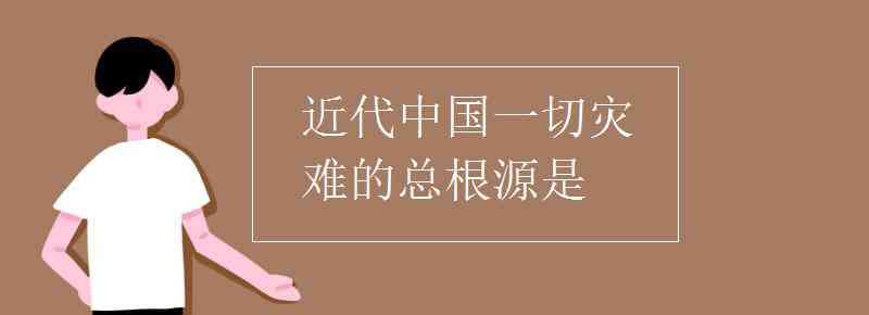 近代中国一切灾难的总根源是 近代中国一切灾难的总根源是