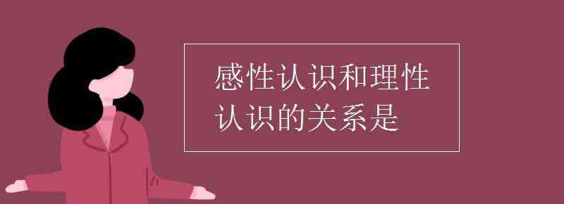 感性认识 感性认识和理性认识的关系是