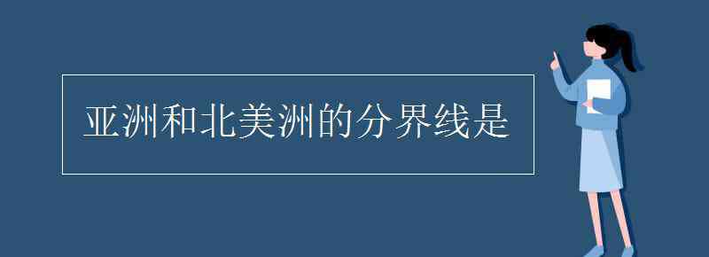 亚洲与北美洲的分界线是 亚洲和北美洲的分界线是