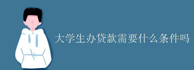 大学生贷款条件 大学生办贷款需要什么条件吗