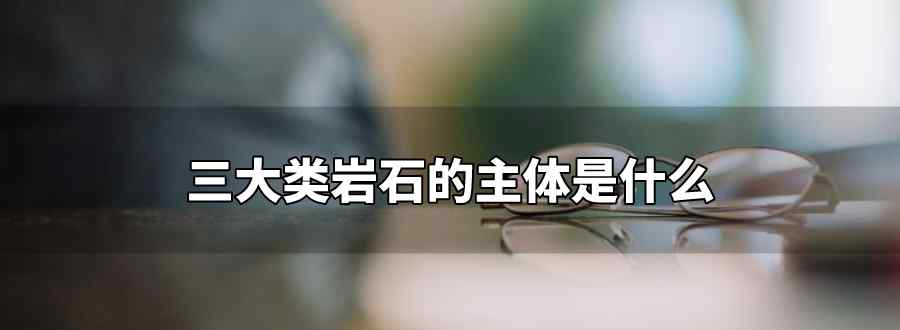 三大类岩石的主体是什么 占60以上