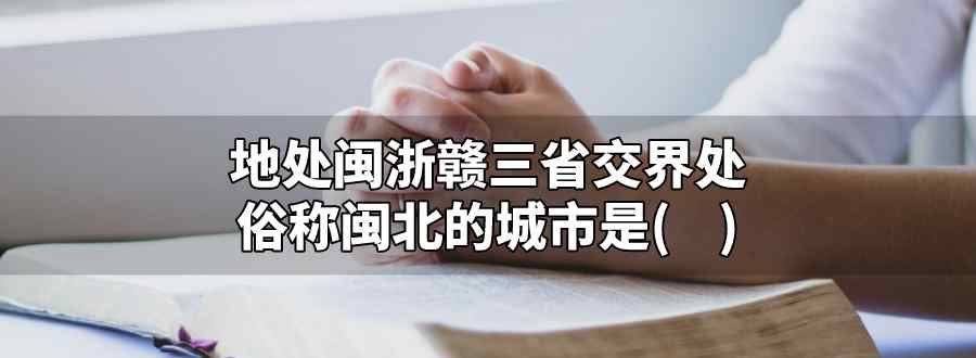 地处闽浙赣三省交界处俗称闽北的城市是