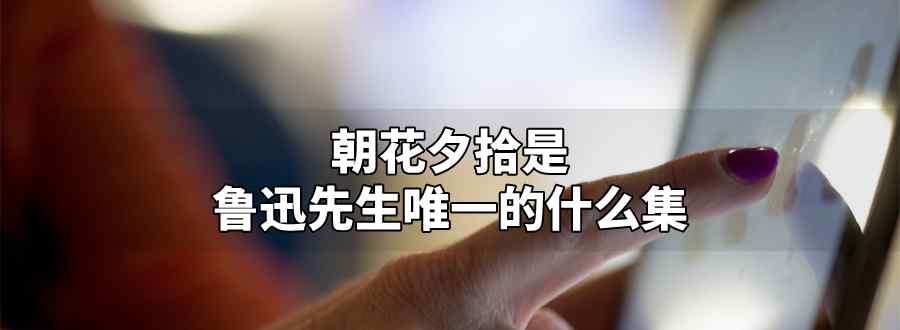 朝花夕拾是鲁迅先生唯一的什么集