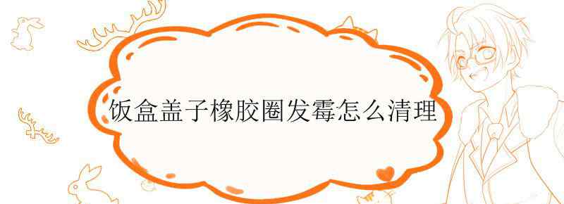 饭盒盖子橡胶圈发霉怎么清理